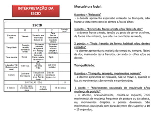 Musculatura facial:
INTERPRETAÇÃO DA
      ESCID        0 pontos – “Relaxada”
                    - o doente apresenta expressão relaxada ou tranquila, não
                   franze a testa nem cerra os dentes e/ou os olhos;

                   1 ponto – “Em tensão, franze a testa e/ou fácies de dor”
                    - o doente franze a testa, tensão ou gesto de cerrar os olhos,
                   de forma intermitente, que alterna com fácies relaxada;

                   2 pontos – “Testa franzida de forma habitual e/ou dentes
                   cerrados”
                    - o doente apresenta na maioria do tempo ou sempre, fácies
                   de dor, mantendo testa franzida, cerrando os olhos e/ou os
                   dentes.

                   Tranquilidade:

                   0 pontos – “Tranquilo, relaxado, movimentos normais”
                    - o doente apresenta-se relaxado, não se move e, quando o
                   faz, os movimentos são normais e coordenados;

                   1 ponto – “Movimentos ocasionais de inquietude e/ou
                   mudança de posição”
                   - o doente, ocasionalmente, mostra-se inquieto, com
                   movimentos de mudança frequente de postura ou da cabeça,
                   ou, movimentos dirigidos a pontos dolorosos. São
                   movimentos ocasionais com duração entre eles superior a 10
                   – 15 segundos;
 