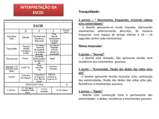 INTERPRETAÇÃO DA
      ESCID:       Tranquilidade:

                   2 pontos – “ Movimentos frequentes, incluindo cabeça
                   e/ou extremidades”
                    - o doente apresenta-se muito inquieto, efectuando
                   movimentos anteriormente descritos, de maneira
                   frequente, num espaço de tempo inferior a 10 – 15
                   segundos (entre cada movimento).

                   Tónus muscular:

                   0 pontos – “Normal”
                    - o doente está relaxado, não apresenta tensão nem
                   resistência aos movimentos passivos;

                   1 ponto – “Aumentado. Flexão dos dedos das mãos e/ou
                   pés”
                   - o doente apresenta tensão muscular e/ou contracção
                   das extremidades, flexão dos dedos das mãos e/ou pés.
                   Resistência a movimentos passivos;

                   2 pontos – “Rígido”
                   - doente com contracção forte e permanente das
                   extremidades e dedos, resistência a movimentos passivos.
 