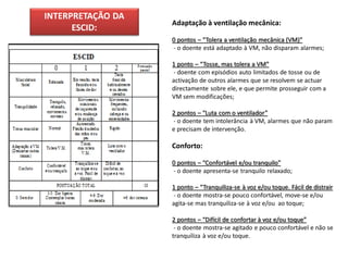 INTERPRETAÇÃO DA
                   Adaptação à ventilação mecânica:
      ESCID:
                   0 pontos – “Tolera a ventilação mecânica (VM)”
                   - o doente está adaptado à VM, não disparam alarmes;

                   1 ponto – “Tosse, mas tolera a VM”
                   - doente com episódios auto limitados de tosse ou de
                   activação de outros alarmes que se resolvem se actuar
                   directamente sobre ele, e que permite prosseguir com a
                   VM sem modificações;

                   2 pontos – “Luta com o ventilador”
                   - o doente tem intolerância à VM, alarmes que não param
                   e precisam de intervenção.

                   Conforto:

                   0 pontos – “Confortável e/ou tranquilo”
                   - o doente apresenta-se tranquilo relaxado;

                   1 ponto – “Tranquiliza-se à voz e/ou toque. Fácil de distrair
                   - o doente mostra-se pouco confortável, move-se e/ou
                   agita-se mas tranquiliza-se à voz e/ou ao toque;

                   2 pontos – “Difícil de confortar à voz e/ou toque”
                    - o doente mostra-se agitado e pouco confortável e não se
                   tranquiliza à voz e/ou toque.
 