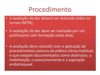 Procedimento
• A avaliação da dor deverá ser realizada todos os
  turnos (MTN);
• A avaliação da dor deve ser realizada por um
  profissional com formação nesta área;

• A avaliação deve coincidir com a aplicação de
  procedimentos comuns da prática clínica habitual,
  e que estejam documentados como dolorosos: a
  mobilização, o posicionamento e a aspiração
  endotraqueal.
 