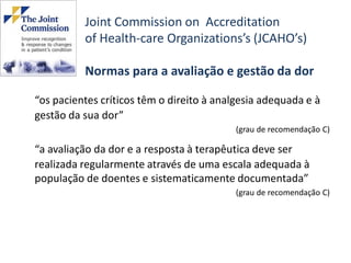 Joint Commission on Accreditation
          of Health-care Organizations’s (JCAHO’s)

          Normas para a avaliação e gestão da dor

“os pacientes críticos têm o direito à analgesia adequada e à
gestão da sua dor”
                                          (grau de recomendação C)

“a avaliação da dor e a resposta à terapêutica deve ser
realizada regularmente através de uma escala adequada à
população de doentes e sistematicamente documentada”
                                          (grau de recomendação C)
 