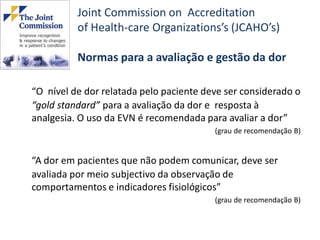 Joint Commission on Accreditation
          of Health-care Organizations’s (JCAHO’s)

          Normas para a avaliação e gestão da dor

“O nível de dor relatada pelo paciente deve ser considerado o
“gold standard” para a avaliação da dor e resposta à
analgesia. O uso da EVN é recomendada para avaliar a dor”
                                         (grau de recomendação B)


“A dor em pacientes que não podem comunicar, deve ser
avaliada por meio subjectivo da observação de
comportamentos e indicadores fisiológicos”
                                         (grau de recomendação B)
 