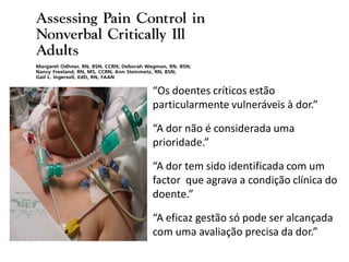 “Os doentes críticos estão
particularmente vulneráveis à dor.”

“A dor não é considerada uma
prioridade.”

“A dor tem sido identificada com um
factor que agrava a condição clínica do
doente.”

“A eficaz gestão só pode ser alcançada
com uma avaliação precisa da dor.”
 