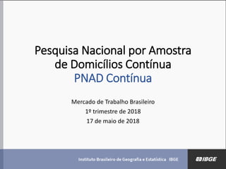 Pesquisa Nacional por Amostra
de Domicílios Contínua
PNAD Contínua
Mercado de Trabalho Brasileiro
1º trimestre de 2018
17 de maio de 2018
 