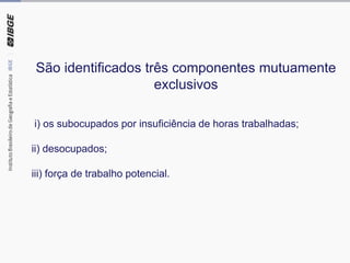 São identificados três componentes mutuamente
exclusivos
i) os subocupados por insuficiência de horas trabalhadas;
ii) desocupados;
iii) força de trabalho potencial.
 