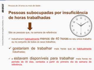 Pessoas subocupadas por insuficiência
de horas trabalhadas
São as pessoas que, na semana de referência:
✓ trabalharam habitualmente menos de 40 horas no seu único trabalho
ou no conjunto de todos os seus trabalhos;
✓ gostariam de trabalhar mais horas que as habitualmente
trabalhadas;
✓ e estavam disponíveis para trabalhar mais horas no
período de 30 dias, contados a partir do primeiro dia da semana de
referência.
Pessoas de 14 anos ou mais de idade:
 
