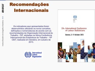Os indicadores aqui apresentados foram
desenvolvidos utilizando os novos conceitos,
definições e nomenclaturas de acordo com as
recomendações da Organização Internacional do
Trabalho - OIT, adotadas na última Conferência
Internacional dos Estatísticos do Trabalho - 19ª
CIET, realizada em Genebra, em outubro de
2013.
Recomendações
Internacionais
 