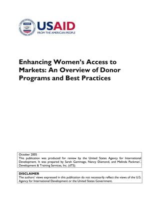 Enhancing Women’s Access to Markets: An Overview of Donor Programs and Best Practices 
October 2005 
This publication was produced for review by the United States Agency for International Development. It was prepared by Sarah Gammage, Nancy Diamond, and Melinda Packman1, Development & Training Services, Inc. (dTS). 
DISCLAIMER 
The authors’ views expressed in this publication do not necessarily reflect the views of the U.S. Agency for International Development or the United States Government.  