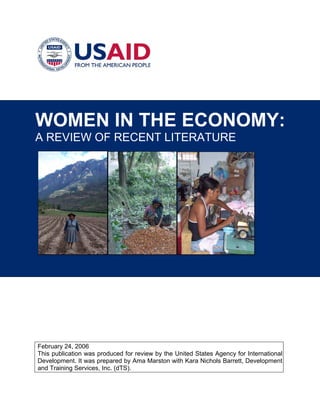 WOMEN IN THE ECONOMY: 
A REVIEW OF RECENT LITERATURE 
February 24, 2006 
This publication was produced for review by the United States Agency for International Development. It was prepared by Ama Marston with Kara Nichols Barrett, Development and Training Services, Inc. (dTS).  
