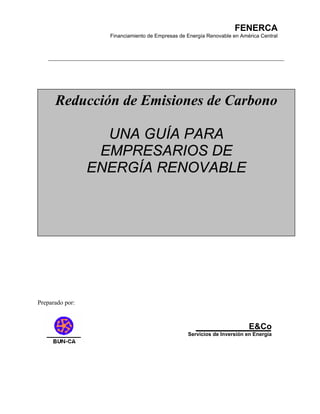 FENERCA
                   Financiamiento de Empresas de Energía Renovable en América Central




      Reducción de Emisiones de Carbono

                   UNA GUÍA PARA
                  EMPRESARIOS DE
                 ENERGÍA RENOVABLE




Preparado por:


                                                                         E&Co
                                                 Servicios de Inversión en Energía
 