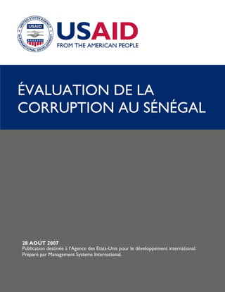 ÉVALUATION DE LA
CORRUPTION AU SÉNÉGAL




28 AOÛT 2007
Publication destinée à l’Agence des Etats-Unis pour le développement international.
Préparé par Management Systems International.
 