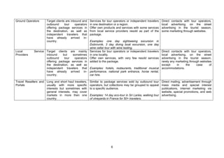 6
Ground Operators Target clients are inbound and
outbound tour operators
offering package services in
the destination, as well as
independent travelers that
have already arrived in-
country.
Services for tour operators or independent travelers
in one destination or a region.
Offer own products and services with some services
from local service providers resold as part of the
package.
Examples: one day sightseeing excursion in
Dubrovnik, 3 day diving boat excursion, one day
wine cellar tour with wine tasting.
Direct contacts with tour operators,
local advertising, on the street
advertising in the tourist season,
some marketing through websites.
Local Service
Providers
Target clients are mainly
inbound but sometimes
outbound tour operators
offering package services in
the destination, as well as
independent travelers that
have already arrived in-
country.
Services for tour operators or independent travelers
in one locality.
Offer own services, with very few resold services
added to the package.
Examples: hotels, restaurants, traditional musical
performance, national park entrance, horse rental,
car hire.
Direct contacts with tour operators,
local advertising, on the street
advertising in the tourist season,
rarely any marketing through websites
except in the case of
accommodations.
Travel Resellers and
Portals
Long and short haul travelers,
usually with more specific
interests but sometimes with
general interests, may cover
markets in more then one
country.
Similar to package services sold by outbound tour
operators, but collections may be grouped to appeal
to a specific audience.
Examples: 14 day eco-tour in Sri Lanka, walking tour
of vineyards in France for 50+ travelers.
Direct mailing, advertisement through
mass media and special interest
publications, internet marketing via
website, special promotions, and web
advertising.
 