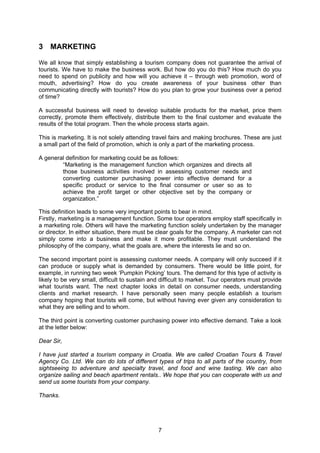 7
3 MARKETING
We all know that simply establishing a tourism company does not guarantee the arrival of
tourists. We have to make the business work. But how do you do this? How much do you
need to spend on publicity and how will you achieve it – through web promotion, word of
mouth, advertising? How do you create awareness of your business other than
communicating directly with tourists? How do you plan to grow your business over a period
of time?
A successful business will need to develop suitable products for the market, price them
correctly, promote them effectively, distribute them to the final customer and evaluate the
results of the total program. Then the whole process starts again.
This is marketing. It is not solely attending travel fairs and making brochures. These are just
a small part of the field of promotion, which is only a part of the marketing process.
A general definition for marketing could be as follows:
“Marketing is the management function which organizes and directs all
those business activities involved in assessing customer needs and
converting customer purchasing power into effective demand for a
specific product or service to the final consumer or user so as to
achieve the profit target or other objective set by the company or
organization.”
This definition leads to some very important points to bear in mind.
Firstly, marketing is a management function. Some tour operators employ staff specifically in
a marketing role. Others will have the marketing function solely undertaken by the manager
or director. In either situation, there must be clear goals for the company. A marketer can not
simply come into a business and make it more profitable. They must understand the
philosophy of the company, what the goals are, where the interests lie and so on.
The second important point is assessing customer needs. A company will only succeed if it
can produce or supply what is demanded by consumers. There would be little point, for
example, in running two week ‘Pumpkin Picking’ tours. The demand for this type of activity is
likely to be very small, difficult to sustain and difficult to market. Tour operators must provide
what tourists want. The next chapter looks in detail on consumer needs, understanding
clients and market research. I have personally seen many people establish a tourism
company hoping that tourists will come, but without having ever given any consideration to
what they are selling and to whom.
The third point is converting customer purchasing power into effective demand. Take a look
at the letter below:
Dear Sir,
I have just started a tourism company in Croatia. We are called Croatian Tours & Travel
Agency Co. Ltd. We can do lots of different types of trips to all parts of the country, from
sightseeing to adventure and specialty travel, and food and wine tasting. We can also
organize sailing and beach apartment rentals.. We hope that you can cooperate with us and
send us some tourists from your company.
Thanks.
 