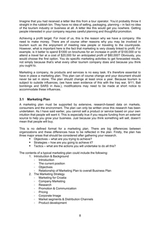 8
Imagine that you had received a letter like this from a tour operator. You’d probably throw it
straight in the rubbish bin. They have no idea of selling, packaging, planning – in fact no idea
of the tourism industry or business at all. A letter like this would get you nowhere. Getting
people interested in your company requires careful planning and thoughtful promotion.
Achieving a profit target. For most of us, this is the reason why we have a company. We
need to make money. There are of course other reasons why you may be involved in
tourism such as the enjoyment of meeting new people or traveling to the countryside.
However, what is important here is the fact that marketing is very closely linked to profit. For
example, is it better to spend $1000 on brochures for an increase in profit of $100,000 or to
attend a travel fair at a cost of $20,000 for an anticipated profit of $80,000? Obviously, you
would choose the first option. You do specific marketing activities to get forecasted results,
not simply because that’s what every other tourism company does and because you think
you ought to.
Marketing a company, its products and services is no easy task. It’s therefore essential to
have in place a marketing plan. This plan can of course change and your document should
never be set in stone. The plan should change at least once a year. Because tourism is
subject to outside influences, (we have seen evidence of this with the Iraq war, 9/11, Bali
bombings and SARS in Asia.), modifications may need to be made at short notice to
accommodate these influences.
3.1 Marketing Plan
A marketing plan must be supported by extensive, research-based data on markets,
consumers and the environment. The plan can only be written once this research has been
undertaken. As I have said earlier, you cannot sell a product or service based on your own
intuition that people will want it. This is especially true if you require funding from an external
source to help you grow your business. Just because you think something will sell, doesn’t
mean that people will buy.
This is no defined format for a marketing plan. There are big differences between
organizations and these differences have to be reflected in the plan. Firstly, the plan has
three major areas that should be considered after gathering your research.
Objectives – what are you trying to achieve?
Strategies – how are you going to achieve it?
Tactics – what are the actions you will undertake to do all this?
The contents of a typical marketing plan could include the following:
1. Introduction & Background
- Introduction
- The current position
- Objectives
- Relationship of Marketing Plan to overall Business Plan
2. The Marketing Strategy
- Marketing for Croatia
- Company Marketing
- Research
- Promotion & Communication
- Pricing
- Corporate Image
- Market segments & Distribution Channels
- Product development
 