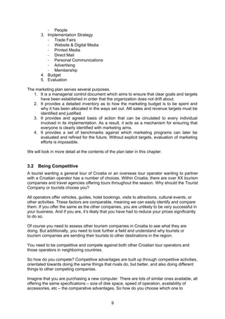 9
- People
3. Implementation Strategy
- Trade Fairs
- Website & Digital Media
- Printed Media
- Direct Mail
- Personal Communications
- Advertising
- Membership
4. Budget
5. Evaluation
The marketing plan serves several purposes.
1. It is a managerial control document which aims to ensure that clear goals and targets
have been established in order that the organization does not drift about.
2. It provides a detailed inventory as to how the marketing budget is to be spent and
why it has been allocated in the ways set out. Alll sales and revenue targets must be
identified and justified.
3. It provides and agreed basis of action that can be circulated to every individual
involved in its implementation. As a result, it acts as a mechanism for ensuring that
everyone is clearly identified with marketing aims.
4. It provides a set of benchmarks against which marketing programs can later be
evaluated and refined for the future. Without explicit targets, evaluation of marketing
efforts is impossible.
We will look in more detail at the contents of the plan later in this chapter.
3.2 Being Competitive
A tourist wanting a general tour of Croatia or an overseas tour operator wanting to partner
with a Croatian operator has a number of choices. Within Croatia, there are over XX tourism
companies and travel agencies offering tours throughout the season. Why should the Tourist
Company or tourists choose you?
All operators offer vehicles, guides, hotel bookings, visits to attractions, cultural events, or
other activities. These factors are comparable, meaning we can easily identify and compare
them. If you offer the same as the other companies, you are unlikely to be very successful in
your business. And if you are, it’s likely that you have had to reduce your prices significantly
to do so.
Of course you need to assess other tourism companies in Croatia to see what they are
doing. But additionally, you need to look further a field and understand why tourists or
tourism companies are sending their tourists to other destinations in the region.
You need to be competitive and compete against both other Croatian tour operators and
those operators in neighboring countries.
So how do you compete? Competitive advantages are built up through competitive activities,
orientated towards doing the same things that rivals do, but better, and also doing different
things to other competing companies.
Imagine that you are purchasing a new computer. There are lots of similar ones available, all
offering the same specifications – size of disk space, speed of operation, availability of
accessories, etc – the comparative advantages. So how do you choose which one to
 