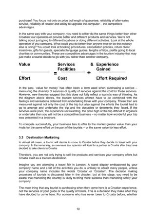 10
purchase? You focus not only on price but length of guarantee, reliability of after-sales
service, reliability of retailer and ability to upgrade the computer – the competitive
advantages.
In the same way with your company, you need to either do the same things better than other
Croatian tour operators or provide better and different products and services. We’re not
talking about just going to different locations or doing different activities. Look at the whole
operation of you company. What could you do better than anyone else or do that nobody
else is doing? You could look at booking procedures, cancellation policies, return client
incentives, gifts for guests, specialist language guides, lengths of trips, profits going to local
charities or communities. These are competitive advantages in the tourism industry that may
just make a tourist decide to go with you rather than another company.
Value Services &
Facilities
Experience
Gained
Effort Cost Effort Required
In the past, ‘value for money’ has often been a term used when purchasing a service –
measuring the diversity of services or quality of services against the cost for those services.
However, new theories suggest that this does not fully reflect a tourist’s way of thinking. As
the diagram above shows, the tourism services offered have to be combined with the
feelings and sensations obtained from undertaking travel with your company. These then are
measured against not only the cost of the trip but also against the efforts the tourist had to
go to arrange and undertake the trip and the obstacles or deterrents they faced. If the
services were poor, the experience unrewarding, the price high or the trip difficult to organize
or undertake then you will not be a competitive business – no matter how wonderful your trip
was presented in a brochure.
To compete successfully, your business has to offer to the market greater value than your
rivals for the same effort on the part of the tourists – or the same value for less effort.
3.3 Destination Marketing
In almost all cases, a tourist will decide to come to Croatia before they decide to travel with your
company. In the same way, an overseas tour operator will look for a partner in Croatia after they have
decided to take clients to Croatia.
Therefore, you are not only trying to sell the products and services your company offers but
Croatia itself as a tourism destination.
Imagine you are attending a travel fair in London. A stand display emblazoned by your
company name and a list of the activities you do is unlikely to attract many people, unless
your company name includes the words ‘Croatia’ or ‘Croatian’. The decision making
processes of tourists is discussed later in the chapter, but at this stage, you need to be
aware that marketing the country is likely to bring more success than marketing solely your
company.
The main thing that any tourist is purchasing when they come here is a Croatian experience,
not the services of your guide or the quality of hotels. This is a decision they make after they
have decided to come here. For someone who has never been to Croatia before, whether
= +
 