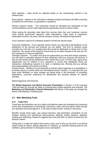 12
Data collection – Data should be collected based on the methodology outlined in the
research plan.
Data analysis – Based on the information collected analysis techniques will differ according
to whether the information is quantitative or qualitative.
Present research results – The information should be tabulated and interpreted so that
recommendations can be made regarding the appropriate course of action to take.
When looking for secondary data (data from sources other than your business), sources
could include government agencies, trade associations, trade press & magazines,
subscription sources, the press, internal company records, international organizations
A tour operator’s need to do marketing research will fall into several areas:
Consumer satisfaction – If you regularly receive clients, you will need to get feedback on the
satisfaction of the services and products you are selling. This form of research would
normally be in the form of a questionnaire that would be distributed to clients prior to their
departure. The results of this research should help you to make changes to the way you run
your operations to improve satisfaction.
Overseas Operator – To sustain and grow the partnerships you have with foreign operators,
you will need to undertake research on their satisfaction with your products and services. It
may be that tourists will give feedback to them rather than to you. In which case, again some
adjustments may be needed to your operations to ensure that satisfaction levels are
maintained. Undertaking research is in itself, a marketing tool. Showing that you actively
encourage feedback will impress the clients.
Industry trends – Whether you just subscribe to industry trade magazines or e-newsletters or
purchase reports on trends within the international tourism industry, it is important that you
have some familiarity on what changes are taking place in the popularity of competing
destinations, consumer preference for destinations and growing markets for specific
activities.
Market Segments and Channels
The Market Segments and Market Channels Presentation in Section 2 of the Learning
Tools will walk you through the steps of understanding market segments and channels. The
Marketing and Distribution Channel Worksheet that follows it will guide you through the
basics of developing a marketing plan.
3.5 Main Marketing Tools
3.5.1 Trade Fairs
Travel fairs and exhibitions can be a highly-cost effective sales and marketing tool combining
all the best characteristics of advertising, promotions, direct mail and selling, either through
tour operators and travel agents or, in the case of public shows, directly to consumers.
Benefits include direct sales, new product launches, lead generation, penetration of new
markets, building and maintaining client/customer relations, market research, database
building and networking. Research suggests that more than 80% of visitors to trade fairs are
decision makers.
Taking part in a trade fair without first having a clear view of why you are there is an almost
certain recipe for failure. Setting objectives is, therefore, an important starting point for any
exhibition, giving direction to all aspects of your participation.
 