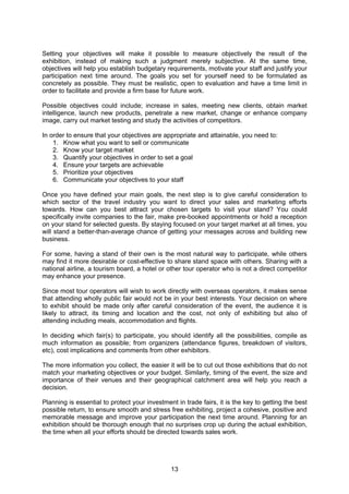 13
Setting your objectives will make it possible to measure objectively the result of the
exhibition, instead of making such a judgment merely subjective. At the same time,
objectives will help you establish budgetary requirements, motivate your staff and justify your
participation next time around. The goals you set for yourself need to be formulated as
concretely as possible. They must be realistic, open to evaluation and have a time limit in
order to facilitate and provide a firm base for future work.
Possible objectives could include; increase in sales, meeting new clients, obtain market
intelligence, launch new products, penetrate a new market, change or enhance company
image, carry out market testing and study the activities of competitors.
In order to ensure that your objectives are appropriate and attainable, you need to:
1. Know what you want to sell or communicate
2. Know your target market
3. Quantify your objectives in order to set a goal
4. Ensure your targets are achievable
5. Prioritize your objectives
6. Communicate your objectives to your staff
Once you have defined your main goals, the next step is to give careful consideration to
which sector of the travel industry you want to direct your sales and marketing efforts
towards. How can you best attract your chosen targets to visit your stand? You could
specifically invite companies to the fair, make pre-booked appointments or hold a reception
on your stand for selected guests. By staying focused on your target market at all times, you
will stand a better-than-average chance of getting your messages across and building new
business.
For some, having a stand of their own is the most natural way to participate, while others
may find it more desirable or cost-effective to share stand space with others. Sharing with a
national airline, a tourism board, a hotel or other tour operator who is not a direct competitor
may enhance your presence.
Since most tour operators will wish to work directly with overseas operators, it makes sense
that attending wholly public fair would not be in your best interests. Your decision on where
to exhibit should be made only after careful consideration of the event, the audience it is
likely to attract, its timing and location and the cost, not only of exhibiting but also of
attending including meals, accommodation and flights.
In deciding which fair(s) to participate, you should identify all the possibilities, compile as
much information as possible; from organizers (attendance figures, breakdown of visitors,
etc), cost implications and comments from other exhibitors.
The more information you collect, the easier it will be to cut out those exhibitions that do not
match your marketing objectives or your budget. Similarly, timing of the event, the size and
importance of their venues and their geographical catchment area will help you reach a
decision.
Planning is essential to protect your investment in trade fairs, it is the key to getting the best
possible return, to ensure smooth and stress free exhibiting, project a cohesive, positive and
memorable message and improve your participation the next time around. Planning for an
exhibition should be thorough enough that no surprises crop up during the actual exhibition,
the time when all your efforts should be directed towards sales work.
 