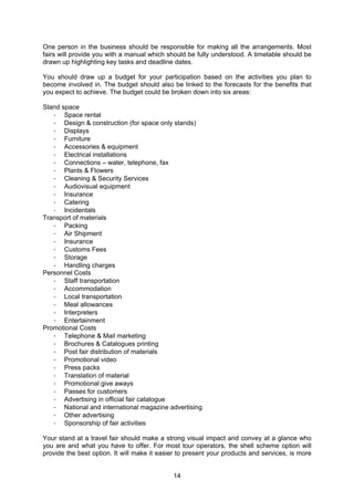 14
One person in the business should be responsible for making all the arrangements. Most
fairs will provide you with a manual which should be fully understood. A timetable should be
drawn up highlighting key tasks and deadline dates.
You should draw up a budget for your participation based on the activities you plan to
become involved in. The budget should also be linked to the forecasts for the benefits that
you expect to achieve. The budget could be broken down into six areas:
Stand space
- Space rental
- Design & construction (for space only stands)
- Displays
- Furniture
- Accessories & equipment
- Electrical installations
- Connections – water, telephone, fax
- Plants & Flowers
- Cleaning & Security Services
- Audiovisual equipment
- Insurance
- Catering
- Incidentals
Transport of materials
- Packing
- Air Shipment
- Insurance
- Customs Fees
- Storage
- Handling charges
Personnel Costs
- Staff transportation
- Accommodation
- Local transportation
- Meal allowances
- Interpreters
- Entertainment
Promotional Costs
- Telephone & Mail marketing
- Brochures & Catalogues printing
- Post fair distribution of materials
- Promotional video
- Press packs
- Translation of material
- Promotional give aways
- Passes for customers
- Advertising in official fair catalogue
- National and international magazine advertising
- Other advertising
- Sponsorship of fair activities
Your stand at a travel fair should make a strong visual impact and convey at a glance who
you are and what you have to offer. For most tour operators, the shell scheme option will
provide the best option. It will make it easier to present your products and services, is more
 