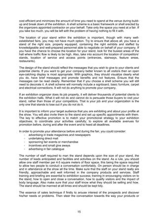 15
cost efficient and minimizes the amount of time you need to spend at the venue during build-
up and break down of the exhibition. A shell scheme is a basic framework or shell erected by
the organizers appointed contractor on your behalf. Take only the space you need at a fair. If
you take too much, you will be left with the problem of having nothing to fill it with.
The location of your stand within the exhibition is important, though with many well-
established fairs, you may not have much option. Try to ensure that above all, you have a
stand of the right size, properly equipped, containing the right exhibits and staffed by
knowledgeable and well-prepared personnel able to negotiate on behalf of your company. If
you have the chance to choose the location for your stand, look for the busiest areas of the
hall where traffic flow is likely to be high. Also, take into account the location of competitors’
stands, location of service and access points (entrances, stairways, feature areas,
restaurants).
The design of the stand should reflect the messages that you wish to give to your clients and
potential clients. If you want to get your company better known to all visitors then an open
eye-catching display is most appropriate. With graphics, they should visualize clearly what
you do, have brief messages and promote benefits and not features. Ensure that the
messages can be read clearly. Remember that if you choose a shell scheme you will still
need to decorate it. A shell scheme will normally include a signboard, basic furniture, carpet
and electrical connections. It will not do anything to promote your company.
If an exhibition organizer does its job properly, it will deliver thousands of potential clients to
the exhibition halls. What it will not do and cannot do is persuade those buyers to visit your
stand, rather than those of your competitors. That is your job and your organization is the
only one that stands to lose out if you do not do it.
It is important to inform your target audience that you are exhibiting and about your profile at
the show. You will also invite them to the stand and set up specific appointments with them.
The key to effective promotion is to match your promotional strategy to your exhibition
objectives; to coordinate your activities carefully; to explore all available avenues for
promotion before, during and after the event and to heed all deadlines.
In order to promote your attendance before and during the fair, you could consider:
- advertising in trade magazines and newspapers
- undertaking direct mail
- sponsoring fair events or merchandise
- incentives and small give aways
- advertising in fair catalogue
The number of staff required to man the stand depends upon the size of your stand, the
number of leads anticipated and facilities and activities on the stand. As a rule, you should
allow one staff member per 4-5 square meters of floor space, this being the space required
to allow two people to conduct a conversation comfortably. On person should be in charge
and in attendance at the show all the time. Make sure that the staff on your stand really are
friendly, approachable and well informed in the company products and services. Staff
training and briefing are essential to exhibition success; training in encouraging visitors on to
the stand, how to open and close a conversation, how to qualify visitors and the impact of
body language. Also make sure that your staff know what they should be selling and how.
The stand should be manned at all times and should be kept tidy.
The essence of sales technique if firstly to arouse interest of the prospects and discover
his/her needs or problems. Then steer the conversation towards the way your products or
 