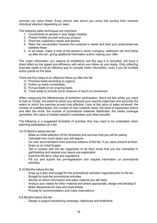 16
services can solve these. Every person with whom you come into contact then receives
individual attention depending on need.
The following sales techniques are important:
1. Concentrate on people in your target markets
2. Present briefly yourself and your product
3. Chart the customer’s needs and desires
4. Steer the conversation towards the customer’s needs and how your product/service
satisfies these
5. In all cases, make a note of the person’s name, company, addressm etc and follow
up after the fair, giving additional information and/or making your offer
The visitor information you capture at exhibitions and the way it is recorded, will have a
direct effect on the speed and efficiency with which you follow up your leads. Only collecting
business cards is not an effective way to compile visitor information, even if you do scribble
action points on the back.
There are four steps to an effective follow-up after the fair:
1) Prioritize leads according to urgency
2) Follow up leads immediately
3) Pursue leads on an ongoing basis
4) Track leads to provide some measure of return on investment
When measuring the effectiveness of exhibition participation, there are two areas you need
to look at. Firstly, the extent to which you achieved your specific objectives and secondly the
extent to which the exercise proved cost effective. Look at the value of sales achieved, the
number of qualified leads, the number of new contacts made, the level of awareness before
and after the show, the number of promotional materials distributed, the media coverage
generated, the value of market research undertaken and other benefits.
The following is a suggested timetable of activities that may need to be undertaken when
planning participation at a fair
10-12 Months before the fair
- Make an initial selection of the itineraries and services that you will be selling
- Calculate how much space you will require
- Go over documentation from previous editions of the fair, if you were present at them
- Draw up an initial budget
- Get in contact with the fair organizers to let them know that you are interested in
participating and request your space pre-registration
- Examine the fair’s rules and regulations
- Fill out and submit the pre-registration and request information on promotional
activities
8-10 Months before the fair
- Draw up a plan and budget for the promotional activities organized prior to the fair
- Budget for post-fair promotional activities
- Decide on which information and sales material you will need
- Analyze your needs for other material and where appropriate, design and develop it
- Make allowances for trips and book tickets
- Provide for accommodation and make reservations
6-8 Months before the fair
- Design a support advertising campaign, objectives and timeframe
 