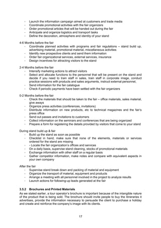 17
- Launch the information campaign aimed at customers and trade media
- Coordinate promotional activities with the fair organizers
- Order promotional articles that will be handed out during the fair
- Anticipate and organize logistics and transport tasks
- Define the decoration, atmosphere and identity of your stand
4-6 Months before the fair
- Coordinate planned activities with programs and fair regulations – stand build up,
advertising material, promotional material, miscellaneous activities
- Identify new prospective clients and send them information
- Order fair organizational services, external services, insurance
- Design incentives for attracting visitors to the stand
2-4 Months before the fair
- Intensify marketing actions to attract visitors
- Select and allocate functions to the personnel that will be present on the stand and
decide if you need to train staff in sales, train staff in corporate image, conduct
practice sessions with products and sales arguments, instruct external personnel,
- Send information for the fair catalogue
- Check if periodic payments have been settled with the fair organizers
0-2 Months before the fair
- Check the materials that should be taken to the fair – office materials, sales material,
give aways
- Organize press activities (conferences, invitations)
- Distribute information on new products, etc to technical magazines and the fair’s
press office
- Send out passes and invitations to customers
- Collect information on the seminars and conferences that are being organized
- Prepare a form for registering the details provided by visitors that come to your stand
During stand build up & fair
- Build up the stand as soon as possible
- Checklist in hand, make sure that none of the elements, materials or services
ordered for the stand are missing
- - Locate the fair organization’s offices and services
- On a daily basis, supervise stand cleaning, stocks of promotional materials
- Exchange information with other staff on a regular basis
- Gather competitor information, make notes and compare with equivalent aspects in
your own company
After the fair
- Supervise stand break down and packing of material and equipment
- Organize the transport of material, equipment and products
- Arrange a meeting with all personnel involved in the project to analyze results
- Launch actions for following-up leads generated at the fair
3.5.2 Brochures and Printed Materials
As we stated earlier, a tour operator’s brochure is important because of the intangible nature
of the product that is being sold. The brochure should invite people to buy the itineraries it
advertises, provide the information necessary to persuade the client to purchase a holiday
and create and reinforce the company’s image with its clients.
 
