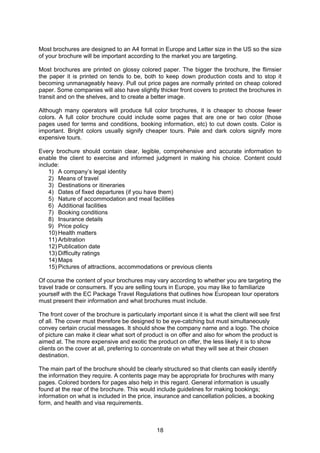18
Most brochures are designed to an A4 format in Europe and Letter size in the US so the size
of your brochure will be important according to the market you are targeting.
Most brochures are printed on glossy colored paper. The bigger the brochure, the flimsier
the paper it is printed on tends to be, both to keep down production costs and to stop it
becoming unmanageably heavy. Pull out price pages are normally printed on cheap colored
paper. Some companies will also have slightly thicker front covers to protect the brochures in
transit and on the shelves, and to create a better image.
Although many operators will produce full color brochures, it is cheaper to choose fewer
colors. A full color brochure could include some pages that are one or two color (those
pages used for terms and conditions, booking information, etc) to cut down costs. Color is
important. Bright colors usually signify cheaper tours. Pale and dark colors signify more
expensive tours.
Every brochure should contain clear, legible, comprehensive and accurate information to
enable the client to exercise and informed judgment in making his choice. Content could
include:
1) A company’s legal identity
2) Means of travel
3) Destinations or itineraries
4) Dates of fixed departures (if you have them)
5) Nature of accommodation and meal facilities
6) Additional facilities
7) Booking conditions
8) Insurance details
9) Price policy
10) Health matters
11) Arbitration
12) Publication date
13) Difficulty ratings
14) Maps
15) Pictures of attractions, accommodations or previous clients
Of course the content of your brochures may vary according to whether you are targeting the
travel trade or consumers. If you are selling tours in Europe, you may like to familiarize
yourself with the EC Package Travel Regulations that outlines how European tour operators
must present their information and what brochures must include.
The front cover of the brochure is particularly important since it is what the client will see first
of all. The cover must therefore be designed to be eye-catching but must simultaneously
convey certain crucial messages. It should show the company name and a logo. The choice
of picture can make it clear what sort of product is on offer and also for whom the product is
aimed at. The more expensive and exotic the product on offer, the less likely it is to show
clients on the cover at all, preferring to concentrate on what they will see at their chosen
destination.
The main part of the brochure should be clearly structured so that clients can easily identify
the information they require. A contents page may be appropriate for brochures with many
pages. Colored borders for pages also help in this regard. General information is usually
found at the rear of the brochure. This would include guidelines for making bookings;
information on what is included in the price, insurance and cancellation policies, a booking
form, and health and visa requirements.
 