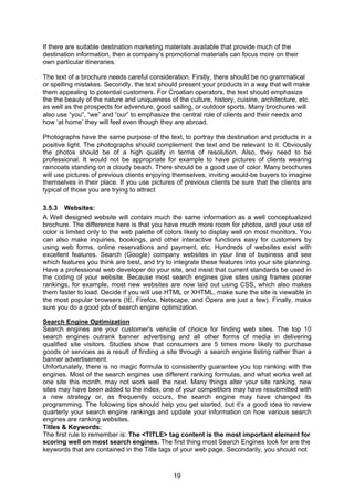 19
If there are suitable destination marketing materials available that provide much of the
destination information, then a company’s promotional materials can focus more on their
own particular itineraries.
The text of a brochure needs careful consideration. Firstly, there should be no grammatical
or spelling mistakes. Secondly, the text should present your products in a way that will make
them appealing to potential customers. For Croatian operators, the text should emphasize
the the beauty of the nature and uniqueness of the culture, history, cuisine, architecture, etc.
as well as the prospects for adventure, good sailing, or outdoor sports. Many brochures will
also use “you”, “we” and “our” to emphasize the central role of clients and their needs and
how ‘at home’ they will feel even though they are abroad.
Photographs have the same purpose of the text, to portray the destination and products in a
positive light. The photographs should complement the text and be relevant to it. Obviously
the photos should be of a high quality in terms of resolution. Also, they need to be
professional. It would not be appropriate for example to have pictures of clients wearing
raincoats standing on a cloudy beach. There should be a good use of color. Many brochures
will use pictures of previous clients enjoying themselves, inviting would-be buyers to imagine
themselves in their place. If you use pictures of previous clients be sure that the clients are
typical of those you are trying to attract
3.5.3 Websites:
A Well designed website will contain much the same information as a well conceptualized
brochure. The difference here is that you have much more room for photos, and your use of
color is limited only to the web palette of colors likely to display well on most monitors. You
can also make inquiries, bookings, and other interactive functions easy for customers by
using web forms, online reservations and payment, etc. Hundreds of websites exist with
excellent features. Search (Google) company websites in your line of business and see
which features you think are best, and try to integrate these features into your site planning.
Have a professional web developer do your site, and insist that current standards be used in
the coding of your website. Because most search engines give sites using frames poorer
rankings, for example, most new websites are now laid out using CSS, which also makes
them faster to load. Decide if you will use HTML or XHTML, make sure the site is viewable in
the most popular browsers (IE, Firefox, Netscape, and Opera are just a few). Finally, make
sure you do a good job of search engine optimization.
Search Engine Optimization
Search engines are your customer's vehicle of choice for finding web sites. The top 10
search engines outrank banner advertising and all other forms of media in delivering
qualified site visitors. Studies show that consumers are 5 times more likely to purchase
goods or services as a result of finding a site through a search engine listing rather than a
banner advertisement.
Unfortunately, there is no magic formula to consistently guarantee you top ranking with the
engines. Most of the search engines use different ranking formulas, and what works well at
one site this month, may not work well the next. Many things alter your site ranking, new
sites may have been added to the index, one of your competitors may have resubmitted with
a new strategy or, as frequently occurs, the search engine may have changed its
programming. The following tips should help you get started, but it’s a good idea to review
quarterly your search engine rankings and update your information on how various search
engines are ranking websites.
Titles & Keywords:
The first rule to remember is: The <TITLE> tag content is the most important element for
scoring well on most search engines. The first thing most Search Engines look for are the
keywords that are contained in the Title tags of your web page. Secondarily, you should not
 