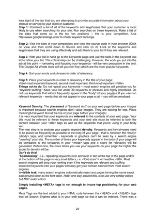 20
lose sight of the fact that you are attempting to provide accurate information about your
product or service to your client or customer.
Step 1: Construct a list of all of the keywords and keyphrases that your customer is most
likely to use when searching for your site. Run searches on these keywords. Make a list of
the sites that come up in the top ten positions – this is your competition. Use
http://www.googlerankings.com/ to check keyword rankings.
Step 2: Visit the sites of your competitors and view the source code in your browser (Click
on View and then scroll down to Source and click on it). Look at the keywords and
keyphrases that they are using effectively and add them to your list if they are relevant.
Step 3: With your list in hand go to the keywords page and use the tools in the keyword tool
kit to refine your list. This critical step can be challenging. However, the work you put into the
job at this point – narrowing and focusing your keywords - will be very productive in the end.
The Google Ad Words tools will tell you (for free) which are the most popular keywords.
Step 4: Sort your words and phrases in order of relevancy.
Step 5: Place your keywords in order of relevancy in the title of your page:
<title>most important keyword, second most important, third most important </title>
Things not to do: Do not repeat your keywords – most search engines will penalize you for
"keyword stuffing." Keep your list under 30 keywords or phrases and highly prioritized. Do
not use keywords that will not frequently appear in the "body" of your page(s). If you use non
relevant keywords – words that do not appear in your page at all – you will be penalized.
Keyword Density: The placement of "keyword text" on your web page before your images
is important because search engines don't value images. They are looking for text. Place
meaningful keyword text at the top of your page before your image(s)
It is very important that your keywords are relevant to the contents of your web page. Your
title must be relevant to these keywords and your web site must be relevant to both the
content between your <title> tags as well as the keywords that you're using in your body
text.
The next step is to analyze your page's keyword density. Keywords and key-phrases need
to be placed as frequently as possible in the body of your page - that is, between the <body>
</body> tags, and remember - keywords in graphics can't be seen by a search engine
"crawling" your site. The number of times your keywords appear in the body of your page will
be compared to the keywords in your <meta> tags and a score for relevancy will be
generated. Bottom line, the more times you use your keywords on your page the higher the
score for density will be.
Don't do this!
"Spamdexing" - i.e., repeating keywords over and over in text at the top of the page and/or
at the bottom of the page in very small letters, i.e. <font size=1> or headline <H6>. Most
search engines will drop your ranking even if the keywords are relevant and stuffing
irrelevant keywords into your pages will likely get your domain banned from most search
engines.
Invisible text: many search engines automatically reject any pages having the same exact
background color as the font color. Note: one way around this, is to use very similar colors
but NOT exact colors.
Simply installing <META> tags is not enough to insure top positioning for your web
pages.
Meta Tags are the text added to your HTML code between the <HEAD> and </HEAD> tags
that tell Search Engines what is in your web page so that it can be indexed. There was a
 