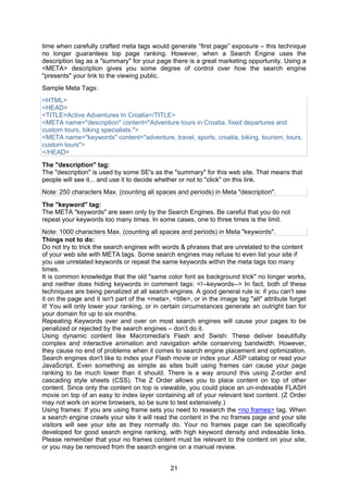 21
time when carefully crafted meta tags would generate “first page” exposure – this technique
no longer guarantees top page ranking. However, when a Search Engine uses the
description tag as a "summary" for your page there is a great marketing opportunity. Using a
<META> description gives you some degree of control over how the search engine
"presents" your link to the viewing public.
Sample Meta Tags:
<HTML>
<HEAD>
<TITLE>Active Adventures In Croatia</TITLE>
<META name="description" content="Adventure tours in Croatia, fixed departures and
custom tours, biking specialists.">
<META name="keywords" content="adventure, travel, sports, croatia, biking, tourism, tours,
custom tours">
</HEAD>
The "description" tag:
The "description" is used by some SE's as the "summary" for this web site. That means that
people will see it... and use it to decide whether or not to "click" on this link.
Note: 250 characters Max. (counting all spaces and periods) in Meta "description".
The "keyword" tag:
The META "keywords" are seen only by the Search Engines. Be careful that you do not
repeat your keywords too many times. In some cases, one to three times is the limit.
Note: 1000 characters Max. (counting all spaces and periods) in Meta "keywords".
Things not to do:
Do not try to trick the search engines with words & phrases that are unrelated to the content
of your web site with META tags. Some search engines may refuse to even list your site if
you use unrelated keywords or repeat the same keywords within the meta tags too many
times.
It is common knowledge that the old "same color font as background trick" no longer works,
and neither does hiding keywords in comment tags: <!--keywords--> In fact, both of these
techniques are being penalized at all search engines. A good general rule is: if you can't see
it on the page and it isn't part of the <meta>, <title>, or in the image tag "alt" attribute forget
it! You will only lower your ranking, or in certain circumstances generate an outright ban for
your domain for up to six months.
Repeating Keywords over and over on most search engines will cause your pages to be
penalized or rejected by the search engines – don’t do it.
Using dynamic content like Macromedia's Flash and Swish: These deliver beautifully
complex and interactive animation and navigation while conserving bandwidth. However,
they cause no end of problems when it comes to search engine placement and optimization.
Search engines don't like to index your Flash movie or index your .ASP catalog or read your
JavaScript. Even something as simple as sites built using frames can cause your page
ranking to be much lower than it should. There is a way around this using Z-order and
cascading style sheets (CSS). The Z Order allows you to place content on top of other
content. Since only the content on top is viewable, you could place an un-indexable FLASH
movie on top of an easy to index layer containing all of your relevant text content. (Z Order
may not work on some browsers, so be sure to test extensively.)
Using frames: If you are using frame sets you need to research the <no frames> tag. When
a search engine crawls your site it will read the content in the no frames page and your site
visitors will see your site as they normally do. Your no frames page can be specifically
developed for good search engine ranking, with high keyword density and indexable links.
Please remember that your no frames content must be relevant to the content on your site,
or you may be removed from the search engine on a manual review.
 