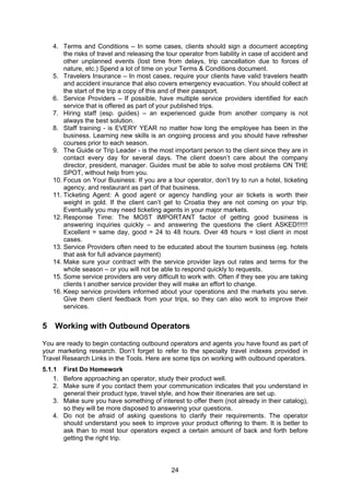 24
4. Terms and Conditions – In some cases, clients should sign a document accepting
the risks of travel and releasing the tour operator from liability in case of accident and
other unplanned events (lost time from delays, trip cancellation due to forces of
nature, etc.) Spend a lot of time on your Terms & Conditions document.
5. Travelers Insurance – In most cases, require your clients have valid travelers health
and accident insurance that also covers emergency evacuation. You should collect at
the start of the trip a copy of this and of their passport.
6. Service Providers – If possible, have multiple service providers identified for each
service that is offered as part of your published trips.
7. Hiring staff (esp. guides) – an experienced guide from another company is not
always the best solution.
8. Staff training - is EVERY YEAR no matter how long the employee has been in the
business. Learning new skills is an ongoing process and you should have refresher
courses prior to each season.
9. The Guide or Trip Leader - is the most important person to the client since they are in
contact every day for several days. The client doesn’t care about the company
director, president, manager. Guides must be able to solve most problems ON THE
SPOT, without help from you.
10. Focus on Your Business: If you are a tour operator, don’t try to run a hotel, ticketing
agency, and restaurant as part of that business.
11. Ticketing Agent: A good agent or agency handling your air tickets is worth their
weight in gold. If the client can’t get to Croatia they are not coming on your trip.
Eventually you may need ticketing agents in your major markets.
12. Response Time: The MOST IMPORTANT factor of getting good business is
answering inquiries quickly – and answering the questions the client ASKED!!!!!!
Excellent = same day, good = 24 to 48 hours. Over 48 hours = lost client in most
cases.
13. Service Providers often need to be educated about the tourism business (eg. hotels
that ask for full advance payment)
14. Make sure your contract with the service provider lays out rates and terms for the
whole season – or you will not be able to respond quickly to requests.
15. Some service providers are very difficult to work with. Often if they see you are taking
clients t another service provider they will make an effort to change.
16. Keep service providers informed about your operations and the markets you serve.
Give them client feedback from your trips, so they can also work to improve their
services.
5 Working with Outbound Operators
You are ready to begin contacting outbound operators and agents you have found as part of
your marketing research. Don’t forget to refer to the specialty travel indexes provided in
Travel Research Links in the Tools. Here are some tips on working with outbound operators.
5.1.1 First Do Homework
1. Before approaching an operator, study their product well.
2. Make sure if you contact them your communication indicates that you understand in
general their product type, travel style, and how their itineraries are set up.
3. Make sure you have something of interest to offer them (not already in their catalog),
so they will be more disposed to answering your questions.
4. Do not be afraid of asking questions to clarify their requirements. The operator
should understand you seek to improve your product offering to them. It is better to
ask than to most tour operators expect a certain amount of back and forth before
getting the right trip.
 