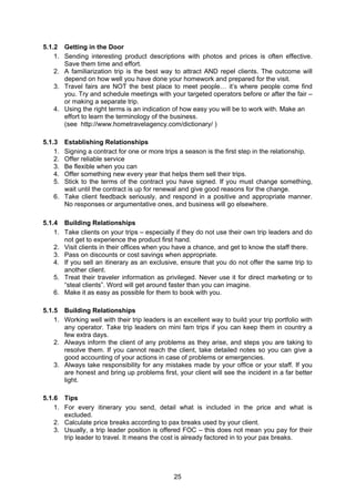 25
5.1.2 Getting in the Door
1. Sending interesting product descriptions with photos and prices is often effective.
Save them time and effort.
2. A familiarization trip is the best way to attract AND repel clients. The outcome will
depend on how well you have done your homework and prepared for the visit.
3. Travel fairs are NOT the best place to meet people… it’s where people come find
you. Try and schedule meetings with your targeted operators before or after the fair –
or making a separate trip.
4. Using the right terms is an indication of how easy you will be to work with. Make an
effort to learn the terminology of the business.
(see http://www.hometravelagency.com/dictionary/ )
5.1.3 Establishing Relationships
1. Signing a contract for one or more trips a season is the first step in the relationship.
2. Offer reliable service
3. Be flexible when you can
4. Offer something new every year that helps them sell their trips.
5. Stick to the terms of the contract you have signed. If you must change something,
wait until the contract is up for renewal and give good reasons for the change.
6. Take client feedback seriously, and respond in a positive and appropriate manner.
No responses or argumentative ones, and business will go elsewhere.
5.1.4 Building Relationships
1. Take clients on your trips – especially if they do not use their own trip leaders and do
not get to experience the product first hand.
2. Visit clients in their offices when you have a chance, and get to know the staff there.
3. Pass on discounts or cost savings when appropriate.
4. If you sell an itinerary as an exclusive, ensure that you do not offer the same trip to
another client.
5. Treat their traveler information as privileged. Never use it for direct marketing or to
“steal clients”. Word will get around faster than you can imagine.
6. Make it as easy as possible for them to book with you.
5.1.5 Building Relationships
1. Working well with their trip leaders is an excellent way to build your trip portfolio with
any operator. Take trip leaders on mini fam trips if you can keep them in country a
few extra days.
2. Always inform the client of any problems as they arise, and steps you are taking to
resolve them. If you cannot reach the client, take detailed notes so you can give a
good accounting of your actions in case of problems or emergencies.
3. Always take responsibility for any mistakes made by your office or your staff. If you
are honest and bring up problems first, your client will see the incident in a far better
light.
5.1.6 Tips
1. For every itinerary you send, detail what is included in the price and what is
excluded.
2. Calculate price breaks according to pax breaks used by your client.
3. Usually, a trip leader position is offered FOC – this does not mean you pay for their
trip leader to travel. It means the cost is already factored in to your pax breaks.
 