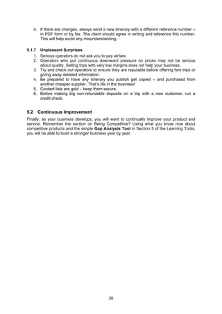 26
4. If there are changes, always send a new itinerary with a different reference number –
in PDF form or by fax. The client should agree in writing and reference this number.
This will help avoid any misunderstanding.
5.1.7 Unpleasant Surprises
1. Serious operators do not ask you to pay airfare.
2. Operators who put continuous downward pressure on prices may not be serious
about quality. Selling trips with very low margins does not help your business.
3. Try and check out operators to ensure they are reputable before offering fam trips or
giving away detailed information.
4. Be prepared to have any itinerary you publish get copied – and purchased from
another cheaper supplier. That’s life in the business!
5. Contact lists are gold – keep them secure.
6. Before making big non-refundable deposits on a trip with a new customer, run a
credit check.
5.2 Continuous Improvement
Finally, as your business develops, you will want to continually improve your product and
service. Remember the section on Being Competitive? Using what you know now about
competitive products and the simple Gap Analysis Tool in Section 5 of the Learning Tools,
you will be able to build a stronger business year by year.
 