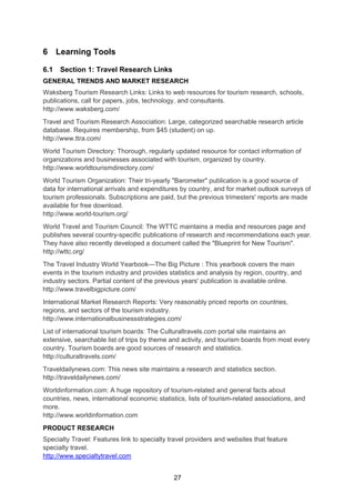 27
6 Learning Tools
6.1 Section 1: Travel Research Links
GENERAL TRENDS AND MARKET RESEARCH
Waksberg Tourism Research Links: Links to web resources for tourism research, schools,
publications, call for papers, jobs, technology, and consultants.
http://www.waksberg.com/
Travel and Tourism Research Association: Large, categorized searchable research article
database. Requires membership, from $45 (student) on up.
http://www.ttra.com/
World Tourism Directory: Thorough, regularly updated resource for contact information of
organizations and businesses associated with tourism, organized by country.
http://www.worldtourismdirectory.com/
World Tourism Organization: Their tri-yearly "Barometer" publication is a good source of
data for international arrivals and expenditures by country, and for market outlook surveys of
tourism professionals. Subscriptions are paid, but the previous trimesters' reports are made
available for free download.
http://www.world-tourism.org/
World Travel and Tourism Council: The WTTC maintains a media and resources page and
publishes several country-specific publications of research and recommendations each year.
They have also recently developed a document called the "Blueprint for New Tourism".
http://wttc.org/
The Travel Industry World Yearbook—The Big Picture : This yearbook covers the main
events in the tourism industry and provides statistics and analysis by region, country, and
industry sectors. Partial content of the previous years' publication is available online.
http://www.travelbigpicture.com/
International Market Research Reports: Very reasonably priced reports on countries,
regions, and sectors of the tourism industry.
http://www.internationalbusinessstrategies.com/
List of international tourism boards: The Culturaltravels.com portal site maintains an
extensive, searchable list of trips by theme and activity, and tourism boards from most every
country. Tourism boards are good sources of research and statistics.
http://culturaltravels.com/
Traveldailynews.com: This news site maintains a research and statistics section.
http://traveldailynews.com/
Worldinformation.com: A huge repository of tourism-related and general facts about
countries, news, international economic statistics, lists of tourism-related associations, and
more.
http://www.worldinformation.com
PRODUCT RESEARCH
Specialty Travel: Features link to specialty travel providers and websites that feature
specialty travel.
http://www.specialtytravel.com
 
