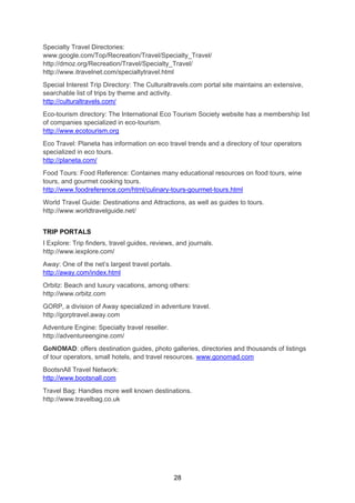 28
Specialty Travel Directories:
www.google.com/Top/Recreation/Travel/Specialty_Travel/
http://dmoz.org/Recreation/Travel/Specialty_Travel/
http://www.itravelnet.com/specialtytravel.html
Special Interest Trip Directory: The Culturaltravels.com portal site maintains an extensive,
searchable list of trips by theme and activity.
http://culturaltravels.com/
Eco-tourism directory: The International Eco Tourism Society website has a membership list
of companies specialized in eco-tourism.
http://www.ecotourism.org
Eco Travel: Planeta has information on eco travel trends and a directory of tour operators
specialized in eco tours.
http://planeta.com/
Food Tours: Food Reference: Containes many educational resources on food tours, wine
tours, and gourmet cooking tours.
http://www.foodreference.com/html/culinary-tours-gourmet-tours.html
World Travel Guide: Destinations and Attractions, as well as guides to tours.
http://www.worldtravelguide.net/
TRIP PORTALS
I Explore: Trip finders, travel guides, reviews, and journals.
http://www.iexplore.com/
Away: One of the net’s largest travel portals.
http://away.com/index.html
Orbitz: Beach and luxury vacations, among others:
http://www.orbitz.com
GORP, a division of Away specialized in adventure travel.
http://gorptravel.away.com
Adventure Engine: Specialty travel reseller.
http://adventureengine.com/
GoNOMAD: offers destination guides, photo galleries, directories and thousands of listings
of tour operators, small hotels, and travel resources. www.gonomad.com
BootsnAll Travel Network:
http://www.bootsnall.com
Travel Bag: Handles more well known destinations.
http://www.travelbag.co.uk
 