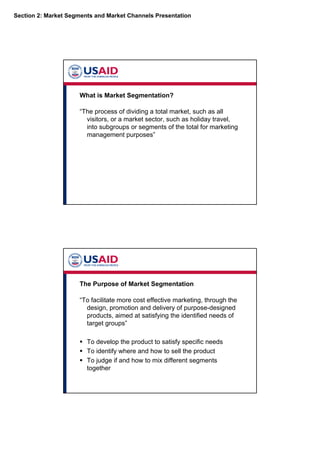 Section 2: Market Segments and Market Channels Presentation
What is Market Segmentation?
“The process of dividing a total market, such as all
visitors, or a market sector, such as holiday travel,
into subgroups or segments of the total for marketing
management purposes”
The Purpose of Market Segmentation
“To facilitate more cost effective marketing, through the
design, promotion and delivery of purpose-designed
products, aimed at satisfying the identified needs of
target groups”
To develop the product to satisfy specific needs
To identify where and how to sell the product
To judge if and how to mix different segments
together
 