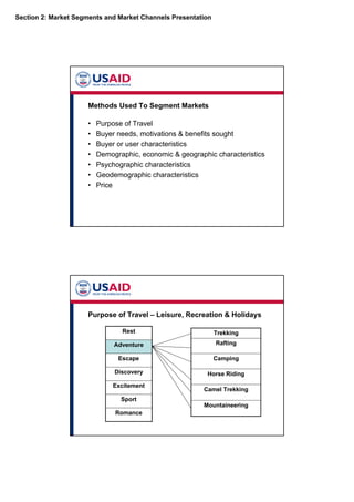 Section 2: Market Segments and Market Channels Presentation
Methods Used To Segment Markets
• Purpose of Travel
• Buyer needs, motivations & benefits sought
• Buyer or user characteristics
• Demographic, economic & geographic characteristics
• Psychographic characteristics
• Geodemographic characteristics
• Price
Purpose of Travel – Leisure, Recreation & Holidays
Romance
Sport
Excitement
Discovery
Escape
Adventure
Rest
Mountaineering
Camel Trekking
Horse Riding
Camping
Rafting
Trekking
 