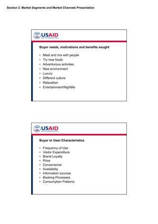 Section 2: Market Segments and Market Channels Presentation
Buyer needs, motivations and benefits sought
• Meet and mix with people
• Try new foods
• Adventurous activities
• New environment
• Luxury
• Different culture
• Relaxation
• Entertainment/Nightlife
Buyer or User Characteristics
• Frequency of Use
• Visitor Expenditure
• Brand Loyalty
• Price
• Convenience
• Availability
• Information sources
• Booking Processes
• Consumption Patterns
 