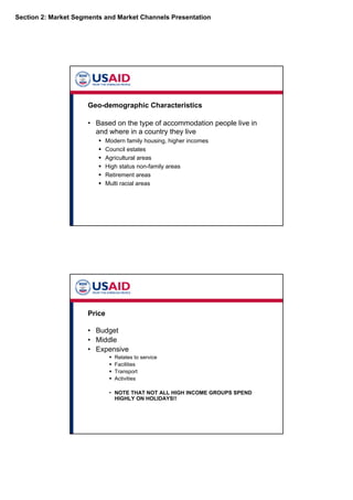 Section 2: Market Segments and Market Channels Presentation
Geo-demographic Characteristics
• Based on the type of accommodation people live in
and where in a country they live
Modern family housing, higher incomes
Council estates
Agricultural areas
High status non-family areas
Retirement areas
Multi racial areas
Price
• Budget
• Middle
• Expensive
Relates to service
Facilities
Transport
Activities
• NOTE THAT NOT ALL HIGH INCOME GROUPS SPEND
HIGHLY ON HOLIDAYS!!
 