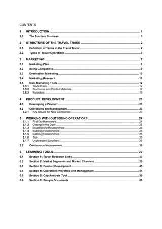 CONTENTS
1 INTRODUCTION............................................................................................................. 1
1.1 The Tourism Business.............................................................................................................1
2 STRUCTURE OF THE TRAVEL TRADE ....................................................................... 2
2.1 Definition of Terms in the Travel Trade:................................................................................2
2.2 Types of Travel Operations.....................................................................................................3
3 MARKETING .................................................................................................................. 7
3.1 Marketing Plan..........................................................................................................................8
3.2 Being Competitive....................................................................................................................9
3.3 Destination Marketing............................................................................................................10
3.4 Marketing Research...............................................................................................................11
3.5 Main Marketing Tools ............................................................................................................12
3.5.1 Trade Fairs...........................................................................................................................12
3.5.2 Brochures and Printed Materials .........................................................................................17
3.5.3 Websites: .............................................................................................................................19
4 PRODUCT DEVELOPMENT........................................................................................ 23
4.1 Developing a Product ............................................................................................................23
4.2 Operations and Management................................................................................................23
4.2.1 Key Issues for New Companies ..........................................................................................23
5 WORKING WITH OUTBOUND OPERATORS............................................................. 24
5.1.1 First Do Homework..............................................................................................................24
5.1.2 Getting in the Door...............................................................................................................25
5.1.3 Establishing Relationships...................................................................................................25
5.1.4 Building Relationships .........................................................................................................25
5.1.5 Building Relationships .........................................................................................................25
5.1.6 Tips ......................................................................................................................................25
5.1.7 Unpleasant Surprises ..........................................................................................................26
5.2 Continuous Improvement......................................................................................................26
6 LEARNING TOOLS...................................................................................................... 27
6.1 Section 1: Travel Research Links.........................................................................................27
6.2 Section 2: Market Segments and Market Channels............................................................29
6.3 Section 3: Product Development..........................................................................................45
6.4 Section 4: Operations Workflow and Management............................................................54
6.5 Section 5: Gap Analysis Tool ...............................................................................................59
6.6 Section 6: Sample Documents .............................................................................................60
 