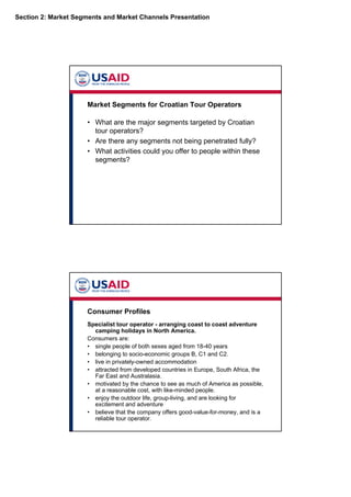 Section 2: Market Segments and Market Channels Presentation
Market Segments for Croatian Tour Operators
• What are the major segments targeted by Croatian
tour operators?
• Are there any segments not being penetrated fully?
• What activities could you offer to people within these
segments?
Consumer Profiles
Specialist tour operator - arranging coast to coast adventure
camping holidays in North America.
Consumers are:
• single people of both sexes aged from 18-40 years
• belonging to socio-economic groups B, C1 and C2.
• live in privately-owned accommodation
• attracted from developed countries in Europe, South Africa, the
Far East and Australasia.
• motivated by the chance to see as much of America as possible,
at a reasonable cost, with like-minded people.
• enjoy the outdoor life, group-living, and are looking for
excitement and adventure
• believe that the company offers good-value-for-money, and is a
reliable tour operator.
 