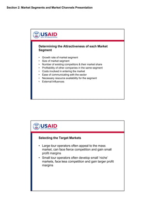 Section 2: Market Segments and Market Channels Presentation
Determining the Attractiveness of each Market
Segment
• Growth rate of market segment
• Size of market segment
• Number of existing competitors & their market share
• Profitability of other companies in the same segment
• Costs involved in entering the market
• Ease of communicating with the sector
• Necessary resource availability for the segment
• External Influences
Selecting the Target Markets
• Large tour operators often appeal to the mass
market, can face fierce competition and gain small
profit margins
• Small tour operators often develop small ‘niche’
markets, face less competition and gain larger profit
margins
 