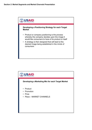 Section 2: Market Segments and Market Channels Presentation
Developing a Positioning Strategy for each Target
Market
• Product or company positioning is the process
whereby the company decides upon the image it
would like consumers to have of its product or itself
• A strategy is then designed that will lead to this
desired image being established in the minds of
consumers
Developing a Marketing Mix for each Target Market
• Product
• Promotion
• Price
• Place – MARKET CHANNELS
 