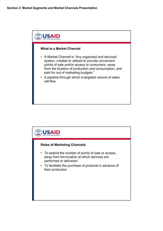 Section 2: Market Segments and Market Channels Presentation
What is a Market Channel
• A Market Channel is “Any organized and serviced
system, created or utilized to provide convenient
points of sale and/or access to consumers, away
from the location of production and consumption, and
paid for out of marketing budgets.”
• A pipeline through which a targeted volume of sales
will flow
Roles of Marketing Channels
• To extend the number of points of sale or access,
away from the location at which services are
performed or delivered
• To facilitate the purchase of products in advance of
their production
 