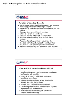 Section 2: Market Segments and Market Channels Presentation
Functions of Marketing Channels
• Points of sale and convenient customer access, either for
immediate purchase or for booking in advance
• Distribution of product information such as brochures and
leaflets
• Display and merchandising opportunities
• Advice and purchase assistance
• Arranging transfer of tickets & documentation
• Receiving and transmitting sales revenue to tour
operators
• Provision of ancillary services – insurance, etc.
• Source of marketing intelligence for Tour Operators
• Supplement Tour Operators promotional activities
• Receiving and assisting with complaints from customers
Fixed & Variable Costs of Marketing Channels
• Installing reservation systems, computers, software,
staff dealing with enquiries
• Brochure production, distribution, maintaining
supplies at point of sale
• Sales promotion incentives aimed at motivating
retailers and other points of sale
• Support visits to distribution intermediaries
• Maintaining and motivating a sales force to negotiate
agreements with intermediaries
• Workshops organized in support of distributor
systems and staff training
 