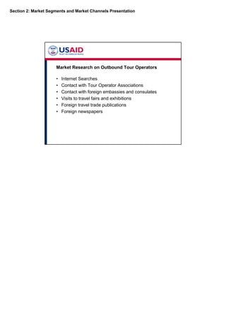 Section 2: Market Segments and Market Channels Presentation
Market Research on Outbound Tour Operators
• Internet Searches
• Contact with Tour Operator Associations
• Contact with foreign embassies and consulates
• Visits to travel fairs and exhibitions
• Foreign travel trade publications
• Foreign newspapers
 