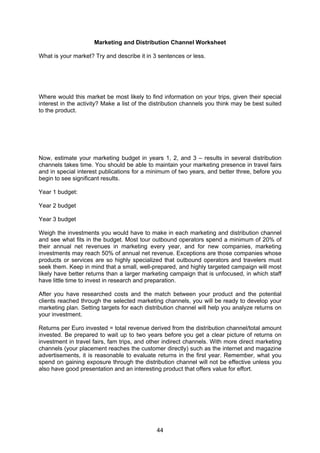44
Marketing and Distribution Channel Worksheet
What is your market? Try and describe it in 3 sentences or less.
Where would this market be most likely to find information on your trips, given their special
interest in the activity? Make a list of the distribution channels you think may be best suited
to the product.
Now, estimate your marketing budget in years 1, 2, and 3 – results in several distribution
channels takes time. You should be able to maintain your marketing presence in travel fairs
and in special interest publications for a minimum of two years, and better three, before you
begin to see significant results.
Year 1 budget:
Year 2 budget
Year 3 budget
Weigh the investments you would have to make in each marketing and distribution channel
and see what fits in the budget. Most tour outbound operators spend a minimum of 20% of
their annual net revenues in marketing every year, and for new companies, marketing
investments may reach 50% of annual net revenue. Exceptions are those companies whose
products or services are so highly specialized that outbound operators and travelers must
seek them. Keep in mind that a small, well-prepared, and highly targeted campaign will most
likely have better returns than a larger marketing campaign that is unfocused, in which staff
have little time to invest in research and preparation.
After you have researched costs and the match between your product and the potential
clients reached through the selected marketing channels, you will be ready to develop your
marketing plan. Setting targets for each distribution channel will help you analyze returns on
your investment.
Returns per Euro invested = total revenue derived from the distribution channel/total amount
invested. Be prepared to wait up to two years before you get a clear picture of returns on
investment in travel fairs, fam trips, and other indirect channels. With more direct marketing
channels (your placement reaches the customer directly) such as the internet and magazine
advertisements, it is reasonable to evaluate returns in the first year. Remember, what you
spend on gaining exposure through the distribution channel will not be effective unless you
also have good presentation and an interesting product that offers value for effort.
 