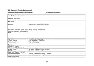 45
6.3 Section 3: Product Development
Product Development and Planning Sheet OPERATOR OR MARKET ____________________________________
Average (preferred) Group Size
Preferred Trip Length
Age Range
Priorities Relaxed pace or see it all? Balance?
Requested activities (note how
much or how many hours/days of
each)
Hiking, cooking, family stays?
Trip Style: Budget, Moderate, Luxury
Level of Difficulty Easy, Moderate, Challenging
Accommodations Type and category
Transport:
Guides/Trip Leaders
Other support staff/services?
What to include? All meals? Half board? Other services?
FOCs? trip leader / expert / guest
Quote Land Costs or Full Pkg?
Special Requirements Special performance/attend certain
festival? Handicaps? Dietary?
Notes on trip design:
 