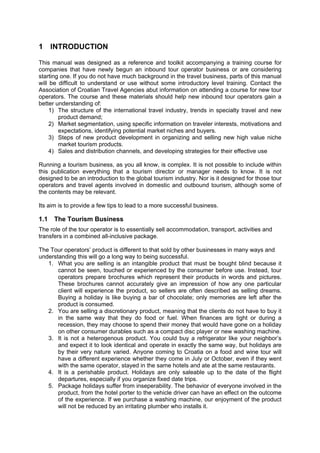 1 INTRODUCTION
This manual was designed as a reference and toolkit accompanying a training course for
companies that have newly begun an inbound tour operator business or are considering
starting one. If you do not have much background in the travel business, parts of this manual
will be difficult to understand or use without some introductory level training. Contact the
Association of Croatian Travel Agencies abut information on attending a course for new tour
operators. The course and these materials should help new inbound tour operators gain a
better understanding of:
1) The structure of the international travel industry, trends in specialty travel and new
product demand;
2) Market segmentation, using specific information on traveler interests, motivations and
expectations, identifying potential market niches and buyers.
3) Steps of new product development in organizing and selling new high value niche
market tourism products.
4) Sales and distribution channels, and developing strategies for their effective use
Running a tourism business, as you all know, is complex. It is not possible to include within
this publication everything that a tourism director or manager needs to know. It is not
designed to be an introduction to the global tourism industry. Nor is it designed for those tour
operators and travel agents involved in domestic and outbound tourism, although some of
the contents may be relevant.
Its aim is to provide a few tips to lead to a more successful business.
1.1 The Tourism Business
The role of the tour operator is to essentially sell accommodation, transport, activities and
transfers in a combined all-inclusive package.
The Tour operators’ product is different to that sold by other businesses in many ways and
understanding this will go a long way to being successful.
1. What you are selling is an intangible product that must be bought blind because it
cannot be seen, touched or experienced by the consumer before use. Instead, tour
operators prepare brochures which represent their products in words and pictures.
These brochures cannot accurately give an impression of how any one particular
client will experience the product, so sellers are often described as selling dreams.
Buying a holiday is like buying a bar of chocolate; only memories are left after the
product is consumed.
2. You are selling a discretionary product, meaning that the clients do not have to buy it
in the same way that they do food or fuel. When finances are tight or during a
recession, they may choose to spend their money that would have gone on a holiday
on other consumer durables such as a compact disc player or new washing machine.
3. It is not a heterogenous product. You could buy a refrigerator like your neighbor’s
and expect it to look identical and operate in exactly the same way, but holidays are
by their very nature varied. Anyone coming to Croatia on a food and wine tour will
have a different experience whether they come in July or October, even if they went
with the same operator, stayed in the same hotels and ate at the same restaurants.
4. It is a perishable product. Holidays are only saleable up to the date of the flight
departures, especially if you organize fixed date trips.
5. Package holidays suffer from inseperability. The behavior of everyone involved in the
product, from the hotel porter to the vehicle driver can have an effect on the outcome
of the experience. If we purchase a washing machine, our enjoyment of the product
will not be reduced by an irritating plumber who installs it.
 