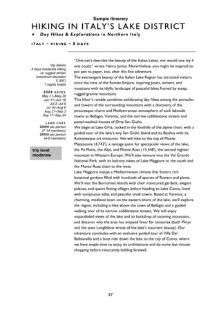 47
trip level
moderate
Sample Itinerary
HIKING IN ITALY’S LAKE DISTRICT
♦ Day Hikes & Explorations in Northern Italy
I T A L Y ~ H I K I N G ~ 8 D A Y S
trip details
4 days moderate hiking
on rugged terrain
(maximum elevation
5,300')
7 nights hotels
2 0 0 6 D A T E S
May 21–May 28
Jun 11–Jun 18
Jul 2–Jul 9
Jul 30–Aug 6
Aug 27–Sep 3
Sep 17–Sep 24
L A N D C O S T
$#### per person
(7-14 members)
$#### per person
(4-6 members)
“One can’t describe the beauty of the Italian Lakes, nor would one try if
one could,” wrote Henry James. Nevertheless, you might be inspired to
put pen to paper, too, after this fine adventure.
The extravagant beauty of the Italian Lake Region has attracted visitors
since the time of the Roman Empire, inspiring poets, writers, and
musicians with its idyllic landscape of peaceful lakes framed by steep,
rugged granite mountains.
This hiker’s ramble combines exhilarating day hikes among the pinnacles
and towers of the surrounding mountains with a discovery of the
picturesque charm and Mediterranean atmosphere of such lakeside
towns as Bellagio, Varenna, and the narrow cobblestone streets and
pastel-washed houses of Orta San Giulio.
We begin at Lake Orta, tucked in the foothills of the alpine chain, with a
guided tour of the lake’s tiny San Giulio Island and its Basilica with its
Romanesque art treasures. We will hike to the top of Monte
Mazzocone (4,742'), a vantage point for spectacular views of the lake,
the Po Plains, the Alps, and Monte Rosa (15,348'), the second highest
mountain in Western Europe. We’ll also venture into the Val Grande
National Park, with its balcony views of Lake Maggiore to the south and
the Monte Rosa chain to the west.
Lake Maggiore enjoys a Mediterranean climate that fosters rich
botanical gardens filled with hundreds of species of flowers and plants.
We’ll visit the Borromeo Islands with their manicured gardens, elegant
palaces, and quaint fishing villages before heading to Lake Como, lined
with sumptuous villas and peaceful small towns. Based at Varenna, a
charming, medieval town on the eastern shore of the lake, we’ll explore
the region, including a hike above the town of Bellagio and a guided
walking tour of its narrow cobblestone streets. We will enjoy
unparalleled views of the lake and its backdrop of stunning mountains,
and discover why the area has enjoyed favor for centuries (both Plinys
and the poet Longfellow wrote of the lake’s luxuriant beauty). Our
adventure concludes with an exclusive guided tour of Villa Del
Balbianello and a boat ride down the lake to the city of Como, where
we have ample time to enjoy its architecture and do some last minute
shopping before reluctantly bidding farewell.
 